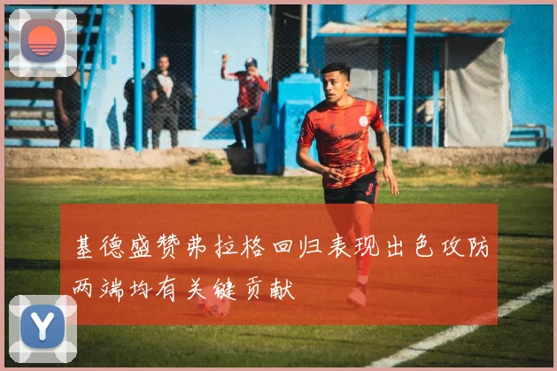 基德盛赞弗拉格回归表现出色攻防两端均有关键贡献
