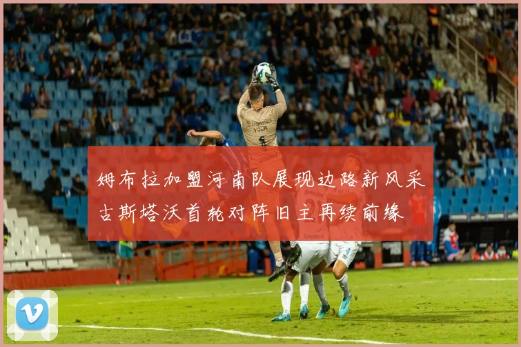 姆布拉加盟河南队展现边路新风采古斯塔沃首轮对阵旧主再续前缘