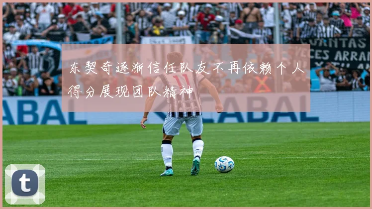 东契奇逐渐信任队友不再依赖个人得分展现团队精神