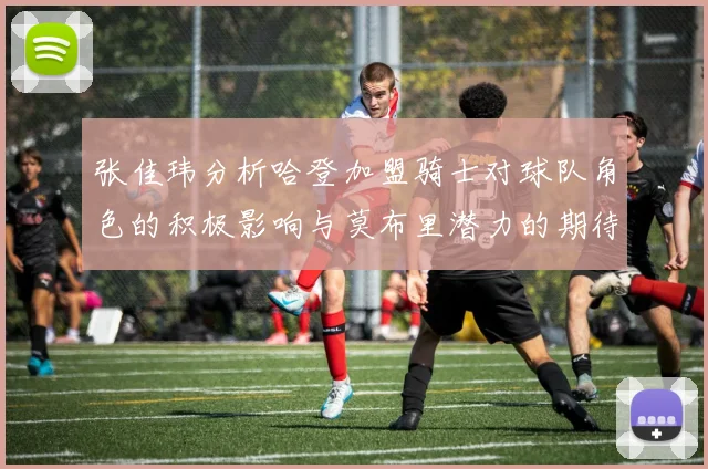 张佳玮分析哈登加盟骑士对球队角色的积极影响与莫布里潜力的期待