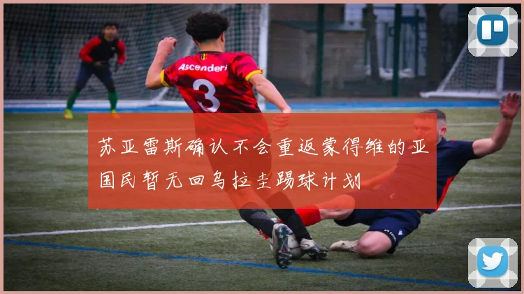 苏亚雷斯确认不会重返蒙得维的亚国民暂无回乌拉圭踢球计划