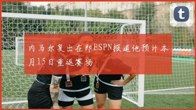 内马尔复出在即ESPN报道他预计本月15日重返赛场