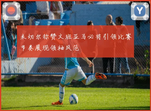 米切尔称赞文班亚马必将引领比赛节奏展现领袖风范