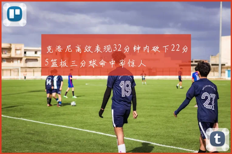 克洛尼高效表现32分钟内砍下22分5篮板三分球命中率惊人
