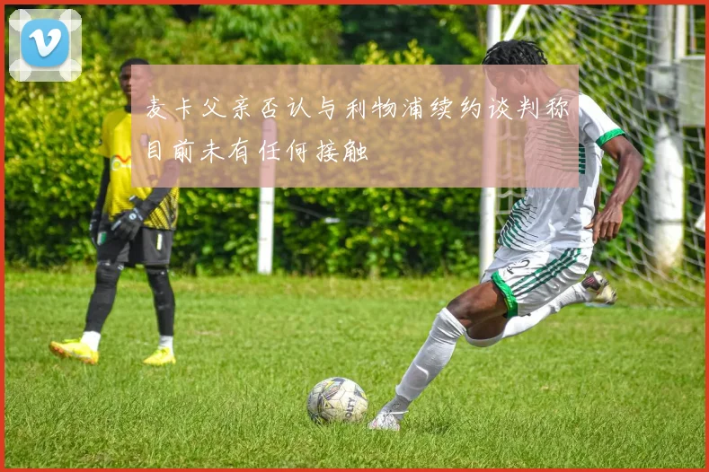麦卡父亲否认与利物浦续约谈判称目前未有任何接触
