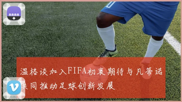 温格谈加入FIFA初衷期待与凡蒂诺共同推动足球创新发展