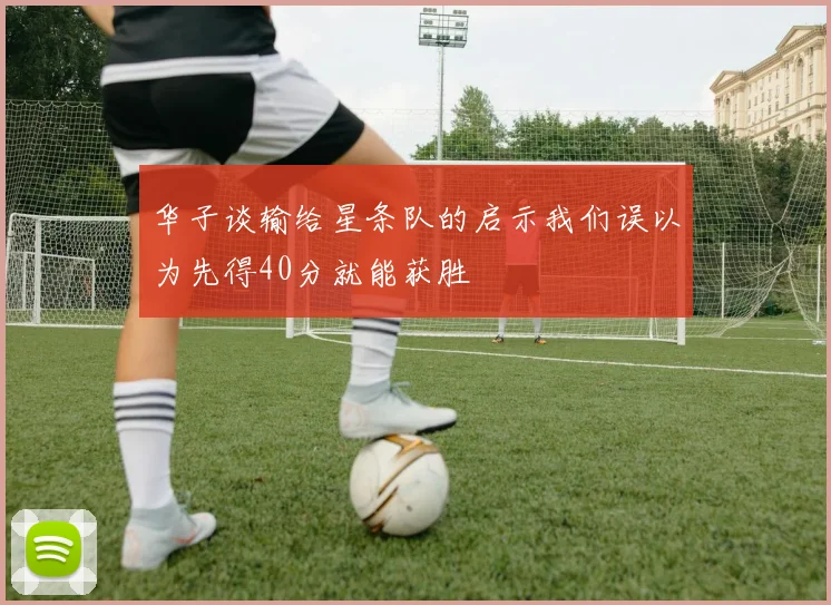 华子谈输给星条队的启示我们误以为先得40分就能获胜