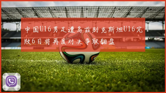 中国U16男足遭乌兹别克斯坦U16完败6日将再度对决争取翻盘