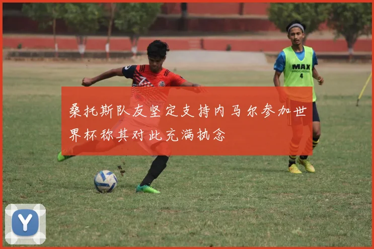 桑托斯队友坚定支持内马尔参加世界杯称其对此充满执念