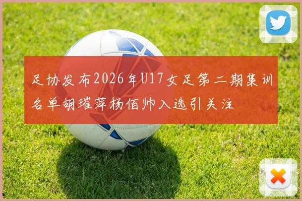足协发布2026年U17女足第二期集训名单胡璀萍杨佰帅入选引关注