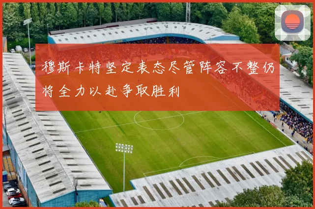 穆斯卡特坚定表态尽管阵容不整仍将全力以赴争取胜利