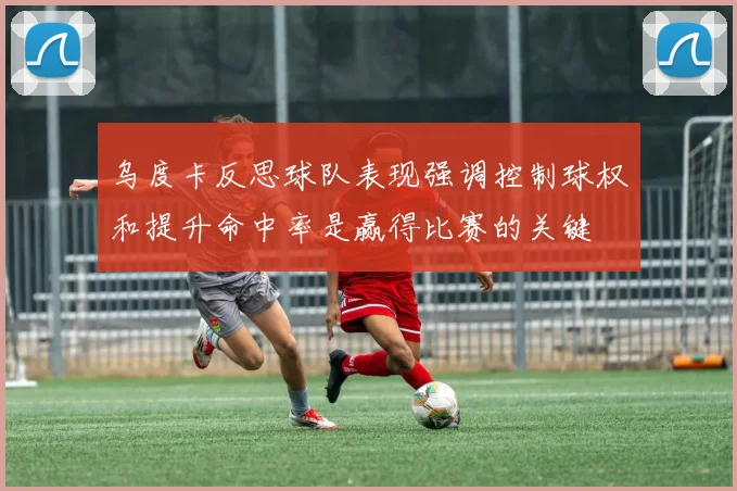 乌度卡反思球队表现强调控制球权和提升命中率是赢得比赛的关键