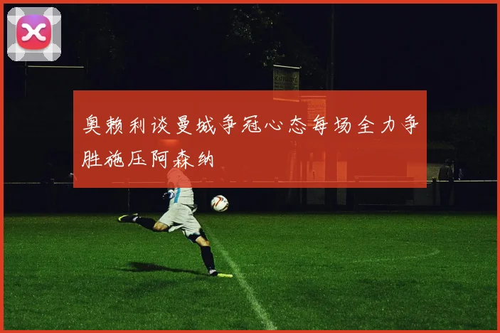 奥赖利谈曼城争冠心态每场全力争胜施压阿森纳
