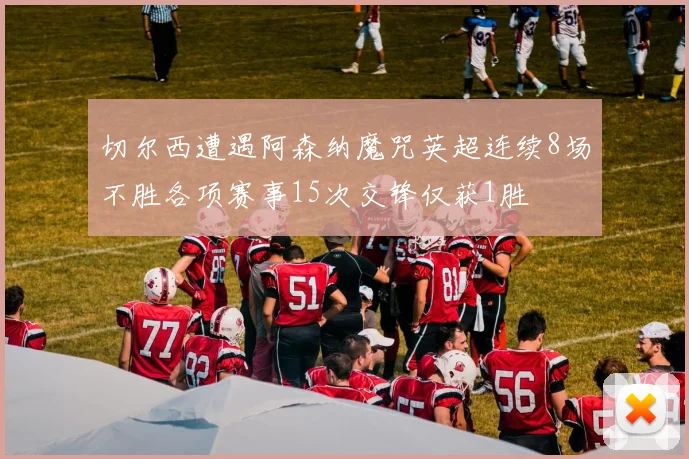 切尔西遭遇阿森纳魔咒英超连续8场不胜各项赛事15次交锋仅获1胜
