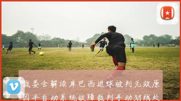 裁委会解读库巴西进球被判无效原因半自动系统故障裁判手动划线处理