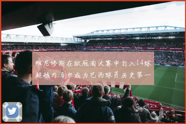维尼修斯在欧冠淘汰赛中打入14球超越内马尔成为巴西球员历史第一人